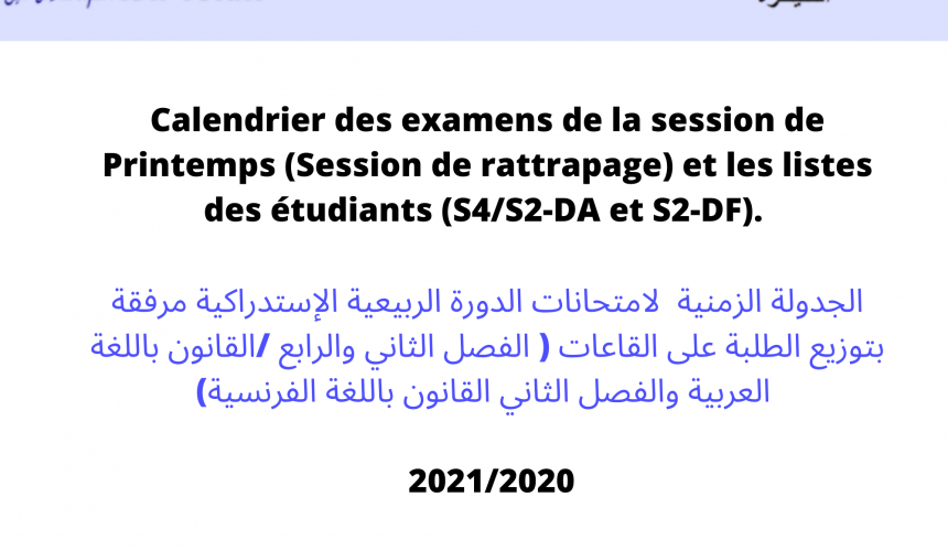 Calendrier des examens de la session de Printemps (Session de rattrapage) et les listes des étudiants (S4/S2-DA et S2-DF) . الجدولة الزمنية لامتحانات الدورة الربيعية الإستدراكية مرفقة بتوزيع الطلبة على القاعات ( الفصل الثاني والرابع /القانون باللغة العربية والفصل الثاني القانون باللغة الفرنسية) 2021/2020 Calendrier des examens de la session de Printemps (Session de rattrapage) et les listes des étudiants (S4/S2-DA et S2-DF) . الجدولة الزمنية لامتحانات الدورة الربيعية الإستدراكية مرفقة بتوزيع الطلبة على القاعات ( الفصل الثاني والرابع /القانون باللغة العربية والفصل الثاني القانون باللغة الفرنسية) 2021/2020