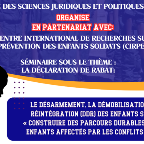 Avis d’un séminaire sous le thème : LA DÉCLARATION DE RABAT: LE DÉSARMEMENT, LA DÉMOBILISATION ET LA RÉINTÉGRATION (DDR) DES ENFANTS SOLDATS « CONSTRUIRE DES PARCOURS DURABLES POUR LES ENFANTS AFFECTÉS PAR LES CONFLITS ARMÉS » LE DÉSARMEMENT, LA DÉMOBILISATION ET LA RÉINTÉGRATION (DDR) DES ENFANTS SOLDATS « CONSTRUIRE DES PARCOURS DURABLES POUR LES ENFANTS AFFECTÉS PAR LES CONFLITS ARMÉS »