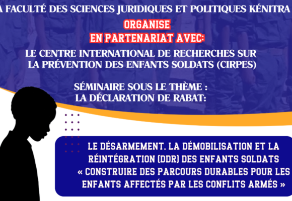 Avis d’un séminaire sous le thème : LA DÉCLARATION DE RABAT: LE DÉSARMEMENT, LA DÉMOBILISATION ET LA RÉINTÉGRATION (DDR) DES ENFANTS SOLDATS « CONSTRUIRE DES PARCOURS DURABLES POUR LES ENFANTS AFFECTÉS PAR LES CONFLITS ARMÉS » LE DÉSARMEMENT, LA DÉMOBILISATION ET LA RÉINTÉGRATION (DDR) DES ENFANTS SOLDATS « CONSTRUIRE DES PARCOURS DURABLES POUR LES ENFANTS AFFECTÉS PAR LES CONFLITS ARMÉS »