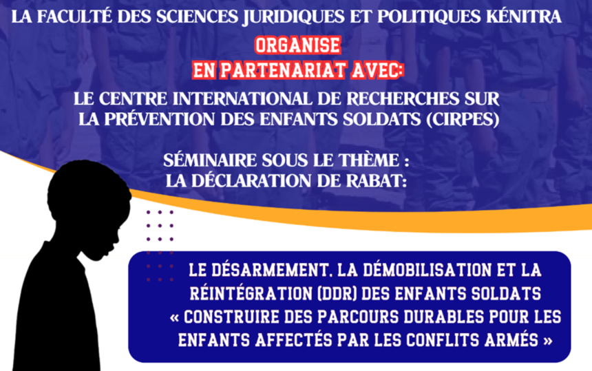 Avis d’un séminaire sous le thème : LA DÉCLARATION DE RABAT: LE DÉSARMEMENT, LA DÉMOBILISATION ET LA RÉINTÉGRATION (DDR) DES ENFANTS SOLDATS « CONSTRUIRE DES PARCOURS DURABLES POUR LES ENFANTS AFFECTÉS PAR LES CONFLITS ARMÉS » LE DÉSARMEMENT, LA DÉMOBILISATION ET LA RÉINTÉGRATION (DDR) DES ENFANTS SOLDATS « CONSTRUIRE DES PARCOURS DURABLES POUR LES ENFANTS AFFECTÉS PAR LES CONFLITS ARMÉS »